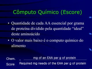 Cômputo Químico (Escore)
• Quantidade de cada AA essencial por grama
de proteína dividido pela quantidade “ideal”
deste aminoácido
• O valor mais baixo é o computo químico do
alimento
mg of an EAA per g of protein
Required mg needs of the EAA per g of protein
Chem.
Score
=
 