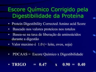 Escore Químico Corrigido pela
Digestibilidade da Proteína
• Protein Digestibility Corrected Amino acid Score
• Baseado nos valores proteícos nos rotulos
• Basea-se na taxa de liberação de aminoácidos
durante a digestão
• Valor maximo é 1.0 (= leite, ovos, soja)
• PDCAAS = Escore Químico x Digestibilidade
• TRIGO = 0.47 x 0.90 = 0.40
 