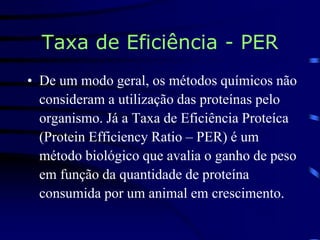 Taxa de Eficiência - PER
• De um modo geral, os métodos químicos não
consideram a utilização das proteínas pelo
organismo. Já a Taxa de Eficiência Proteíca
(Protein Efficiency Ratio – PER) é um
método biológico que avalia o ganho de peso
em função da quantidade de proteína
consumida por um animal em crescimento.
 