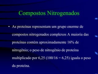 Compostos Nitrogenados
• As proteínas representam um grupo enorme de
compostos nitrogenados complexos A maioria das
proteínas contém aproximadamente 16% de
nitrogênio; o peso de nitrogênio de proteína
multiplicado por 6,25 (100/16 = 6,25) iguala o peso
da proteína.
 