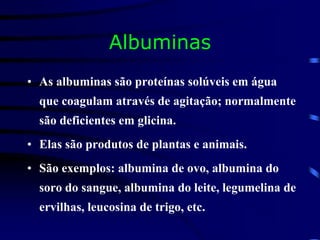 Albuminas
• As albuminas são proteínas solúveis em água
que coagulam através de agitação; normalmente
são deficientes em glicina.
• Elas são produtos de plantas e animais.
• São exemplos: albumina de ovo, albumina do
soro do sangue, albumina do leite, legumelina de
ervilhas, leucosina de trigo, etc.
 