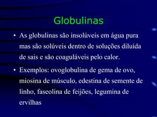 Globulinas
• As globulinas são insolúveis em água pura
mas são solúveis dentro de soluções diluída
de sais e são coaguláveis pelo calor.
• Exemplos: ovoglobulina de gema de ovo,
miosina de músculo, edestina de semente de
linho, faseolina de feijões, legumina de
ervilhas
 