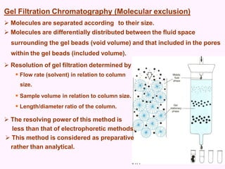 Gel Filtration Chromatography (Molecular exclusion)
:
 Molecules are separated according to their size.
 Molecules are differentially distributed between the fluid space
surrounding the gel beads (void volume) and that included in the pores
within the gel beads (included volume).
 Resolution of gel filtration determined by
 Flow rate (solvent) in relation to column
size.
 Sample volume in relation to column size.
 Length/diameter ratio of the column.
 The resolving power of this method is
less than that of electrophoretic methods.
 This method is considered as preparative
rather than analytical.
 
