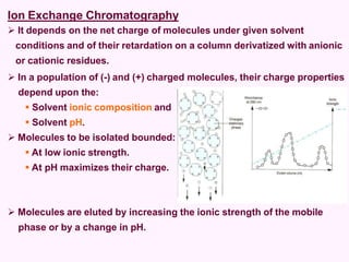 Ion Exchange Chromatography
 It depends on the net charge of molecules under given solvent
conditions and of their retardation on a column derivatized with anionic
or cationic residues.
 In a population of (-) and (+) charged molecules, their charge properties
depend upon the:
 Solvent ionic composition and
 Solvent pH.
 Molecules to be isolated bounded:
 At low ionic strength.
 At pH maximizes their charge.
 Molecules are eluted by increasing the ionic strength of the mobile
phase or by a change in pH.
 
