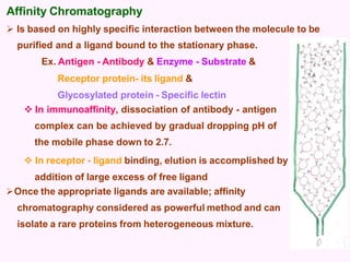 Affinity Chromatography
 Is based on highly specific interaction between the molecule to be
purified and a ligand bound to the stationary phase.
Ex. Antigen - Antibody & Enzyme - Substrate &
Receptor protein- its ligand &
Glycosylated protein - Specific lectin
 In immunoaffinity, dissociation of antibody - antigen
complex can be achieved by gradual dropping pH of
the mobile phase down to 2.7.
 In receptor - ligand binding, elution is accomplished by
addition of large excess of free ligand
Once the appropriate ligands are available; affinity
chromatography considered as powerful method and can
isolate a rare proteins from heterogeneous mixture.
 