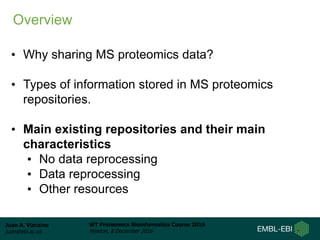 Juan A. Vizcaíno
juan@ebi.ac.uk
WT Proteomics Bioinformatics Course 2016
Hinxton, 8 December 2016
• Why sharing MS proteomics data?
• Types of information stored in MS proteomics
repositories.
• Main existing repositories and their main
characteristics
• No data reprocessing
• Data reprocessing
• Other resources
Overview
 