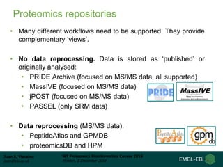 Juan A. Vizcaíno
juan@ebi.ac.uk
WT Proteomics Bioinformatics Course 2016
Hinxton, 8 December 2016
Proteomics repositories
• Many different workflows need to be supported. They provide
complementary ‘views’.
• No data reprocessing. Data is stored as ‘published’ or
originally analysed:
• PRIDE Archive (focused on MS/MS data, all supported)
• MassIVE (focused on MS/MS data)
• jPOST (focused on MS/MS data)
• PASSEL (only SRM data)
• Data reprocessing (MS/MS data):
• PeptideAtlas and GPMDB
• proteomicsDB and HPM
 