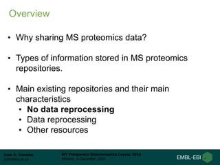 Juan A. Vizcaíno
juan@ebi.ac.uk
WT Proteomics Bioinformatics Course 2016
Hinxton, 8 December 2016
• Why sharing MS proteomics data?
• Types of information stored in MS proteomics
repositories.
• Main existing repositories and their main
characteristics
• No data reprocessing
• Data reprocessing
• Other resources
Overview
 