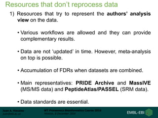 Juan A. Vizcaíno
juan@ebi.ac.uk
WT Proteomics Bioinformatics Course 2016
Hinxton, 8 December 2016
Resources that don’t reprocess data
1) Resources that try to represent the authors’ analysis
view on the data.
• Various workflows are allowed and they can provide
complementary results.
• Data are not ‘updated’ in time. However, meta-analysis
on top is possible.
• Accumulation of FDRs when datasets are combined.
• Main representatives: PRIDE Archive and MassIVE
(MS/MS data) and PeptideAtlas/PASSEL (SRM data).
• Data standards are essential.
 