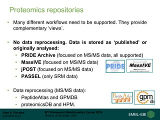 Juan A. Vizcaíno
juan@ebi.ac.uk
WT Proteomics Bioinformatics Course 2016
Hinxton, 8 December 2016
Proteomics repositories
• Many different workflows need to be supported. They provide
complementary ‘views’.
• No data reprocessing. Data is stored as ‘published’ or
originally analysed:
• PRIDE Archive (focused on MS/MS data, all supported)
• MassIVE (focused on MS/MS data)
• jPOST (focused on MS/MS data)
• PASSEL (only SRM data)
• Data reprocessing (MS/MS data):
• PeptideAtlas and GPMDB
• proteomicsDB and HPM.
 