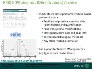 Juan A. Vizcaíno
juan@ebi.ac.uk
WT Proteomics Bioinformatics Course 2016
Hinxton, 8 December 2016
• PRIDE stores mass spectrometry (MS)-based
proteomics data:
• Peptide and protein expression data
(identification and quantification)
• Post-translational modifications
• Mass spectra (raw data and peak lists)
• Technical and biological metadata
• Any other related information
• Full support for tandem MS approaches
• Any type of data can be stored.
PRIDE (PRoteomics IDEntifications) Archive
http://www.ebi.ac.uk/pride/archive
Martens et al., Proteomics, 2005
Vizcaíno et al., NAR, 2016
 