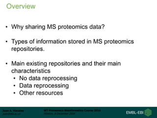 Juan A. Vizcaíno
juan@ebi.ac.uk
WT Proteomics Bioinformatics Course 2016
Hinxton, 8 December 2016
• Why sharing MS proteomics data?
• Types of information stored in MS proteomics
repositories.
• Main existing repositories and their main
characteristics
• No data reprocessing
• Data reprocessing
• Other resources
Overview
 