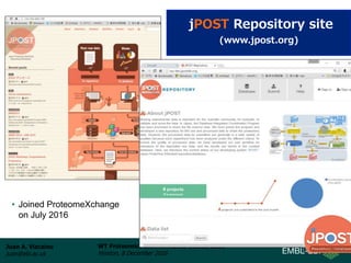 Juan A. Vizcaíno
juan@ebi.ac.uk
WT Proteomics Bioinformatics Course 2016
Hinxton, 8 December 2016
jPOST Repository site
(www.jpost.org)
• Joined ProteomeXchange
on July 2016
 