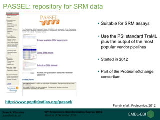 Juan A. Vizcaíno
juan@ebi.ac.uk
WT Proteomics Bioinformatics Course 2016
Hinxton, 8 December 2016
• Suitable for SRM assays
• Use the PSI standard TraML
plus the output of the most
popular vendor pipelines
• Started in 2012
• Part of the ProteomeXchange
consortium
http://www.peptideatlas.org/passel/
Farrah et al., Proteomics, 2012
PASSEL: repository for SRM data
 