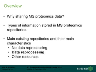 Juan A. Vizcaíno
juan@ebi.ac.uk
WT Proteomics Bioinformatics Course 2016
Hinxton, 8 December 2016
• Why sharing MS proteomics data?
• Types of information stored in MS proteomics
repositories.
• Main existing repositories and their main
characteristics
• No data reprocessing
• Data reprocessing
• Other resources
Overview
 