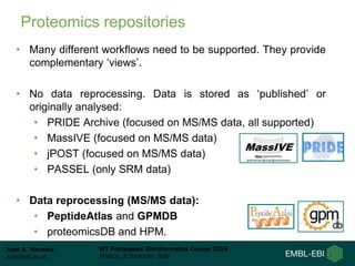 Juan A. Vizcaíno
juan@ebi.ac.uk
WT Proteomics Bioinformatics Course 2016
Hinxton, 8 December 2016
Proteomics repositories
• Many different workflows need to be supported. They provide
complementary ‘views’.
• No data reprocessing. Data is stored as ‘published’ or
originally analysed:
• PRIDE Archive (focused on MS/MS data, all supported)
• MassIVE (focused on MS/MS data)
• jPOST (focused on MS/MS data)
• PASSEL (only SRM data)
• Data reprocessing (MS/MS data):
• PeptideAtlas and GPMDB
• proteomicsDB and HPM.
 