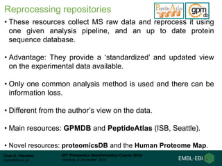Juan A. Vizcaíno
juan@ebi.ac.uk
WT Proteomics Bioinformatics Course 2016
Hinxton, 8 December 2016
Reprocessing repositories
• These resources collect MS raw data and reprocess it using
one given analysis pipeline, and an up to date protein
sequence database.
• Advantage: They provide a ‘standardized’ and updated view
on the experimental data available.
• Only one common analysis method is used and there can be
information loss.
• Different from the author’s view on the data.
• Main resources: GPMDB and PeptideAtlas (ISB, Seattle).
• Novel resources: proteomicsDB and the Human Proteome Map.
 