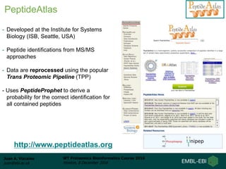 Juan A. Vizcaíno
juan@ebi.ac.uk
WT Proteomics Bioinformatics Course 2016
Hinxton, 8 December 2016
http://www.peptideatlas.org
- Developed at the Institute for Systems
Biology (ISB, Seattle, USA)
- Peptide identifications from MS/MS
approaches
- Data are reprocessed using the popular
Trans Proteomic Pipeline (TPP)
- Uses PeptideProphet to derive a
probability for the correct identification for
all contained peptides
PeptideAtlas
 