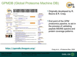 Juan A. Vizcaíno
juan@ebi.ac.uk
WT Proteomics Bioinformatics Course 2016
Hinxton, 8 December 2016
• Originally developed by R.
Beavis & R. Craig
• End point of the GPM
proteomics pipeline, to aid in
the process of validating
peptide MS/MS spectra and
protein coverage patterns.
http://gpmdb.thegpm.org/ Craig et al., J Proteome Res, 2004
GPMDB (Global Proteome Machine DB)
 