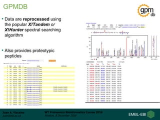Juan A. Vizcaíno
juan@ebi.ac.uk
WT Proteomics Bioinformatics Course 2016
Hinxton, 8 December 2016
• Data are reprocessed using
the popular X!Tandem or
X!Hunter spectral searching
algorithm
• Also provides proteotypic
peptides
GPMDB
 