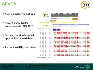 Juan A. Vizcaíno
juan@ebi.ac.uk
WT Proteomics Bioinformatics Course 2016
Hinxton, 8 December 2016
• Nice visualization features
• Provides very limited
annotation with GO, BTO
• Some support to targeted
approaches is available
• Part of the HPP consortium
GPMDB
 