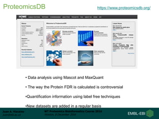Juan A. Vizcaíno
juan@ebi.ac.uk
WT Proteomics Bioinformatics Course 2016
Hinxton, 8 December 2016
ProteomicsDB https://www.proteomicsdb.org/
• Data analysis using Mascot and MaxQuant
• The way the Protein FDR is calculated is controversial
•Quantification information using label free techniques
•New datasets are added in a regular basis
 