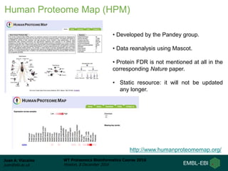 Juan A. Vizcaíno
juan@ebi.ac.uk
WT Proteomics Bioinformatics Course 2016
Hinxton, 8 December 2016
Human Proteome Map (HPM)
• Developed by the Pandey group.
• Data reanalysis using Mascot.
• Protein FDR is not mentioned at all in the
corresponding Nature paper.
• Static resource: it will not be updated
any longer.
http://www.humanproteomemap.org/
 