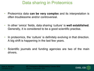 Juan A. Vizcaíno
juan@ebi.ac.uk
WT Proteomics Bioinformatics Course 2016
Hinxton, 8 December 2016
Data sharing in Proteomics
• Proteomics data can be very complex and its interpretation is
often troublesome and/or controversial.
• In other ‘omics’ fields, data sharing ‘culture’ is well established.
Generally, it is considered to be a good scientific practise.
• In proteomics, the ‘culture’ is definitely evolving in that direction.
A big shift is happening in the last few years.
• Scientific journals and funding agencies are two of the main
drivers.
 