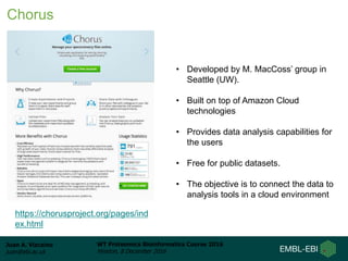 Juan A. Vizcaíno
juan@ebi.ac.uk
WT Proteomics Bioinformatics Course 2016
Hinxton, 8 December 2016
Chorus
https://chorusproject.org/pages/ind
ex.html
• Developed by M. MacCoss’ group in
Seattle (UW).
• Built on top of Amazon Cloud
technologies
• Provides data analysis capabilities for
the users
• Free for public datasets.
• The objective is to connect the data to
analysis tools in a cloud environment
 