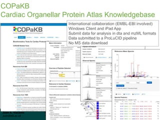 Juan A. Vizcaíno
juan@ebi.ac.uk
WT Proteomics Bioinformatics Course 2016
Hinxton, 8 December 2016
COPaKB
Cardiac Organellar Protein Atlas Knowledgebase
International collaboration (EMBL-EBI involved)
Windows Client and iPad App
Submit data for analysis in dta and mzML formats
Data submitted to a ProLuCID pipeline
No MS data download
 