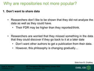 Juan A. Vizcaíno
juan@ebi.ac.uk
WT Proteomics Bioinformatics Course 2016
Hinxton, 8 December 2016
Why are repositories not more popular?
1. Don’t want to share data
• Researchers don’t like to be shown that they did not analyze the
data as well as they could have.
• Their FDR may be higher than they reported/think.
• Researchers are worried that they missed something in the data
that they could discover if they go back to it at a later date
• Don’t want other authors to get a publication from their data.
• However, this philosophy is changing gradually…
Slide from R. Chalkley
 