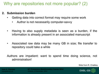 Juan A. Vizcaíno
juan@ebi.ac.uk
WT Proteomics Bioinformatics Course 2016
Hinxton, 8 December 2016
Why are repositories not more popular? (2)
2. Submission burden
• Getting data into correct format may require some work
• Author is not necessarily computer-savvy
• Having to also supply metadata is seen as a burden, if the
information is already present in an associated manuscript
• Associated raw data may be many GB in size; file transfer to
repository could take a while
Authors are impatient: want to spend time doing science, not
administration!
Slide from R. Chalkley
 