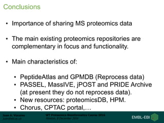 Juan A. Vizcaíno
juan@ebi.ac.uk
WT Proteomics Bioinformatics Course 2016
Hinxton, 8 December 2016
• Importance of sharing MS proteomics data
• The main existing proteomics repositories are
complementary in focus and functionality.
• Main characteristics of:
• PeptideAtlas and GPMDB (Reprocess data)
• PASSEL, MassIVE, jPOST and PRIDE Archive
(at present they do not reprocess data).
• New resources: proteomicsDB, HPM.
• Chorus, CPTAC portal,…
Conclusions
 