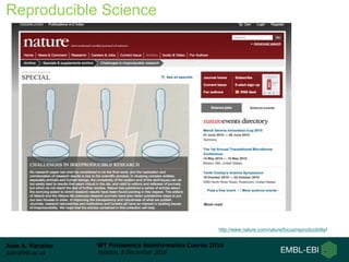 Juan A. Vizcaíno
juan@ebi.ac.uk
WT Proteomics Bioinformatics Course 2016
Hinxton, 8 December 2016
Reproducible Science
http://www.nature.com/nature/focus/reproducibility/
 