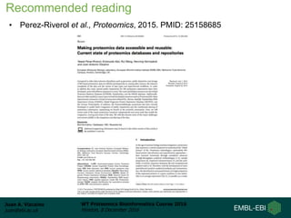 Juan A. Vizcaíno
juan@ebi.ac.uk
WT Proteomics Bioinformatics Course 2016
Hinxton, 8 December 2016
• Perez-Riverol et al., Proteomics, 2015. PMID: 25158685
Recommended reading
 