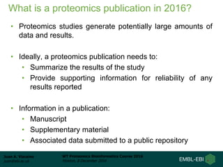 Juan A. Vizcaíno
juan@ebi.ac.uk
WT Proteomics Bioinformatics Course 2016
Hinxton, 8 December 2016
What is a proteomics publication in 2016?
• Proteomics studies generate potentially large amounts of
data and results.
• Ideally, a proteomics publication needs to:
• Summarize the results of the study
• Provide supporting information for reliability of any
results reported
• Information in a publication:
• Manuscript
• Supplementary material
• Associated data submitted to a public repository
 