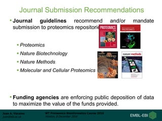 Juan A. Vizcaíno
juan@ebi.ac.uk
WT Proteomics Bioinformatics Course 2016
Hinxton, 8 December 2016
Journal Submission Recommendations
• Journal guidelines recommend and/or mandate
submission to proteomics repositories:
 Proteomics
 Nature Biotechnology
 Nature Methods
 Molecular and Cellular Proteomics
• Funding agencies are enforcing public deposition of data
to maximize the value of the funds provided.
 