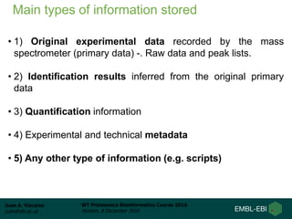 Juan A. Vizcaíno
juan@ebi.ac.uk
WT Proteomics Bioinformatics Course 2016
Hinxton, 8 December 2016
Main types of information stored
• 1) Original experimental data recorded by the mass
spectrometer (primary data) -. Raw data and peak lists.
• 2) Identification results inferred from the original primary
data
• 3) Quantification information
• 4) Experimental and technical metadata
• 5) Any other type of information (e.g. scripts)
 