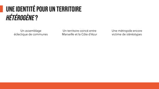 UNE IDENTITÉ POUR UN TERRITOIRE
HÉTÉROGÈNE?
Un assemblage
éclectique de communes
Une métropole encore
victime de stéréotypes
Un territoire coincé entre
Marseille et la Côte d’Azur
 