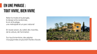 EN UNE PHRASE :
TOUT VIVRE, BIEN VIVRE
Relier la mode et la plongée,
le design et la randonnée,
le vin et la plage,
une métropole et un parc national
En toute saison, du soleil, des marchés,
de la culture, de l’animation
Sur tout le territoire, des pépites
insoupçonnées et pourtant faciles d’accès
 