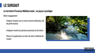 LE SURSAUT
● Intégrer l'impact sur le vivant comme indicateur clé
de performance
● Impliquer toutes les parties prenantes du territoire
● Placer la coopération au cœur de notre méthode de
travail.
Le territoire Provence Méditerranée : un joyau à protéger
Notre engagement :
 