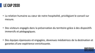 LE CAP 2030
• La relation humaine au cœur de notre hospitalité, privilégiant le conseil sur
mesure.
• Des visiteurs engagés dans la préservation du territoire grâce à des dispositifs
immersifs et pédagogiques.
• Des équipes épanouies et engagées, devenues médiatrices de la destination et
garantes d’une expérience enrichissante.
 