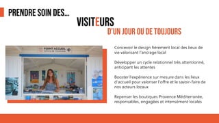 PRENDRE SOIN DES…
Concevoir le design fièrement local des lieux de
vie valorisant l’ancrage local
Développer un cycle relationnel très attentionné,
anticipant les attentes
Booster l’expérience sur mesure dans les lieux
d’accueil pour valoriser l’offre et le savoir-faire de
nos acteurs locaux
Repenser les boutiques Provence Méditerranée,
responsables, engagées et intensément locales
VISITEURS
D’UN JOUR OU DE TOUJOURS
 