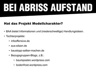 Hat das Projekt Modellcharakter?

• BAA bietet Informationen und (niederschwellige) Handlungsideen.
• Tochterprojekte:
    • infooffensive.de
    • aus-sitzen.de
    • baustopp-selber-machen.de
    • Bezugsgruppen-Blogs, z.B.:
        • baumpoeten.wordpress.com
        • bodenfrost.wordpress.com
 