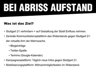 Was ist das Ziel?

• Stuttgart 21 verhindern = auf Gestaltung der Stadt Einfluss nehmen.
• Zentrale Kommunikationsplattform des Widerstands gegen Stuttgart 21:
 der virtuelle Arm der Mahnwache.
    • Blogeinträge
    • Twitter-Spalte
    • Termine (Google-Kalender)
• Kampagnenplattform: Täglich neue Infos gegen Stuttgart 21.
• Mobilisierungsplattform: Mitmachmöglichkeiten im Widerstand.
 