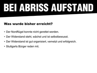 Was wurde bisher erreicht?

• Der Nordflügel konnte nicht gerettet werden.
• Der Widerstand steht, wächst und ist selbstbewusst.
• Der Widerstand ist gut organisiert, vernetzt und erfolgreich.
• Stuttgarts Bürger reden mit.
 
