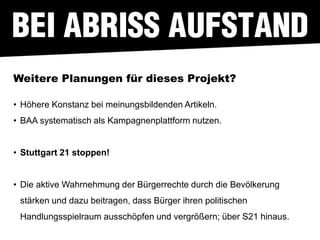 Weitere Planungen für dieses Projekt?

• Höhere Konstanz bei meinungsbildenden Artikeln.
• BAA systematisch als Kampagnenplattform nutzen.


• Stuttgart 21 stoppen!


• Die aktive Wahrnehmung der Bürgerrechte durch die Bevölkerung
 stärken und dazu beitragen, dass Bürger ihren politischen
 Handlungsspielraum ausschöpfen und vergrößern; über S21 hinaus.
 