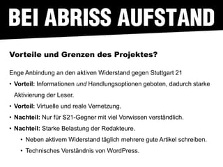 Vorteile und Grenzen des Projektes?

Enge Anbindung an den aktiven Widerstand gegen Stuttgart 21
• Vorteil: Informationen und Handlungsoptionen geboten, dadurch starke
 Aktivierung der Leser.
• Vorteil: Virtuelle und reale Vernetzung.
• Nachteil: Nur für S21-Gegner mit viel Vorwissen verständlich.
• Nachteil: Starke Belastung der Redakteure.
    • Neben aktivem Widerstand täglich mehrere gute Artikel schreiben.
    • Technisches Verständnis von WordPress.
 
