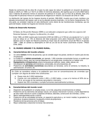 Desde los comienzos de los años 90, el país ha sido capaz de reducir la población en situación de pobreza
desde un 38,6% en 1990 a un 18,8 % en 2003. En términos absolutos, ello significa que en el año 2003 habría
casi 2 millones de personas menos en situación de pobreza en el país, que al inicio de la década. Esta cifra
incluye 900 mil personas menos en condiciones de indigencia en relación a la situación de Chile en 1990.
La distribución del ingreso de los hogares durante el período 1990-2000, muestra que el país mantiene una
elevada concentración del ingreso, que no se ha alterado durante el período, o lo ha hecho marginalmente. Por
otra parte, se constatan mejorías en esta distribución como efecto de las transferencias monetarias, que de
parte del Estado, reciben los hogares de menores recursos.

Índice de Desarrollo Humano:

      El Índice de Desarrollo Humano (IDH) es un indicador compuesto que cubre tres aspectos del
      bienestar humano: el ingreso, la educación y la salud
      Entre 1990 y el 2000 nuestro país incrementó el IDH de 0.690 a un 0.749 (en una escala de 0 a 1), con lo
      cual se redujo en un 19% la distancia del ideal propuesto como pleno Desarrollo Humano. También
      destaca como la región de Atacama presenta la mayor tasa de crecimiento anual del PIB en el periodo
      1988 – 1998, en cambio su desempeño en IDH es uno de los de menor crecimiento (Fuente : PNUD
      Chile, 2002).

7.     EL MUNDO URBANO Y EL MUNDO RURAL.

A.     Características del mundo urbano:
       Un cierto número mínimo de personas, que es variable según los países, siendo en nuestro país de dos
       mil personas.
       La ciudad es un hábitat concentrado; por ejemplo, 1.000 viviendas concentradas forman un pueblo que
       se considera urbano, pero las mismas dispersas en una amplia área, constituirían un hábitat rural.
       Equipamiento e infraestructura urbana compuesta por edificios, casas, calles, plazas, etc.
       Una dotación de servicios administrativos, comerciales, de comunicaciones, etc.
       Predominio de actividades económicas secundarias y/o terciarias, como el comercio, la industria, la
       administración, el turismo, etc.

     En Chile se considera urbana a la población que vive en concentraciones de viviendas que
     cumplan con alguna de estas tres condiciones:
        a. Posea más de 2.000 habitantes
        b. Cuente con una población entre 1.001 y 2.000 habts., y que a lo menos el 50% de su
           P.E.A. se ocupe en los sectores secundario o terciario.
        c. Supere las 250 viviendas y cumpla funciones esencialmente turísticas.


B.    Características del mundo rural:
       Dispersión de la población en amplias áreas, o a lo más, pequeñas concentraciones en aldeas.
       Predominio de los elementos del paisaje natural, con escasa intervención humana y fuerte dependencia
       de este medio natural en cuanto a aspectos climáticos, laborales, construcción de viviendas, u otros.
       Menor heterogeneidad social y cultural.
       Predominio de las actividades primarias, en especial la agricultura y, en menor medida: la ganadería, la
       silvicultura, la pesca artesanal y la pequeña minería de pirquineros.
       Residencia de las personas junto al trabajo.
       Mayor solidaridad y relaciones humanas más estrechas.




                                                      10
 