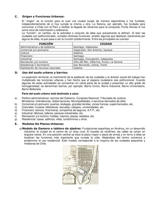 C.     Origen y Funciones Urbanas:
      El “origen” es la función para la cual una ciudad surgió de manera espontánea o fue fundada,
      independientemente de si hoy cumple la misma u otra. La Serena, por ejemplo, fue fundada para
      comunicar a Chile con el Perú y facilitar la llegada de refuerzos para la conquista; Punta Arenas lo fue
      como zona de colonización y soberanía.
      La “función”, en cambio, es la actividad o conjunto de ellas que actualmente la definen. Si bien las
      ciudades son polifuncionales -cumplen diversas funciones- existen algunas que destacan claramente por
      alguna de ellas, la que pasa a ser su función predominante. Entre las principales se cuentan:
                     FUNCIÓN                                               CIUDAD
     Administrativa o de Gobierno                  Santiago, Valparaíso
     Comercial y/o portuaria                       Valparaíso, San Antonio, Iquique
     Cultura                                       Valdivia
     Financiero                                    Santiago
     Industrial                                    Santiago, Concepción, Valparaíso
     Recreación y/o turismo                        Viña del Mar, Villarrica, Pucón, La Serena
     Residencial o Dormitorio                      San Bernardo, Colina, Tomé
     Explotación de recursos naturales             Calama

D.     Uso del suelo urbano y barrios:
      La expansión territorial, el crecimiento de la población de las ciudades y la división social del trabajo han
      multiplicado las funciones urbanas y han hecho que el espacio ciudadano sea polifuncional. Cuando
      algunas de estas actividades se concentran en cierta parte de la ciudad y presentan un alto grado de
      homogeneidad, se denominan barrios, por ejemplo: Barrio Cívico, Barrio Industrial, Barrio Universitario,
      Barrio Bellavista.
      Parte del suelo urbano está destinado a usos:
a)    Político-administrativos: recintos del Gobierno, Congreso Nacional, Tribunales de Justicia,
      Ministerios, Intendencias, Gobernaciones, Municipalidades, o servicios derivados de ellos.
b)    Comercial y/o portuario: puertos, bodegas, grandes tiendas, zonas francas, supermercados, etc.
c)    Culturales: museos, bibliotecas, escuelas, colegios, universidades, etc.
d)    Financiero: bancos, financieras, compañías de seguros, A.F.P., etc.
e)    Industrial: fábricas, talleres, parques industriales, etc.
f)    Recreación y/o turismo: hoteles, casinos, plazas, estadios, etc.
g)    Residencial: casas, edificios, villas, condominios u otros.
E.     Modelos De Planos Urbanos:
     a) Modelo de Damero o tablero de ajedrez: Fundaciones españolas en América, sin un desarrollo
         industrial, la ciudad es el centro de un área rural. El trazado es rectilíneo, las calles se cortan en
         ángulos rectos. En una posición central se sitúa la plaza mayor o plaza de armas y en torno a ellas se
         localizan las funciones más importante que cumple la urbe. Alejándose del centro comienza a
         predominar el uso residencial. Este modelo corresponde a la mayoría de las ciudades pequeñas y
         medianas de Chile.




                                                       11
 